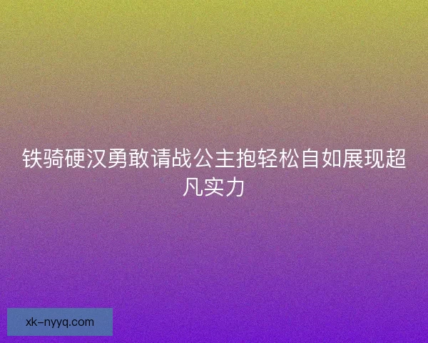铁骑硬汉勇敢请战公主抱轻松自如展现超凡实力