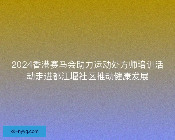 2024香港赛马会助力运动处方师培训活动走进都江堰社区推动健康发展