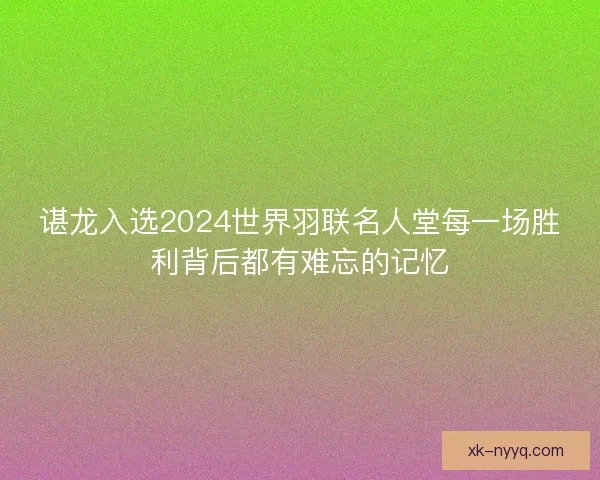 谌龙入选2024世界羽联名人堂每一场胜利背后都有难忘的记忆