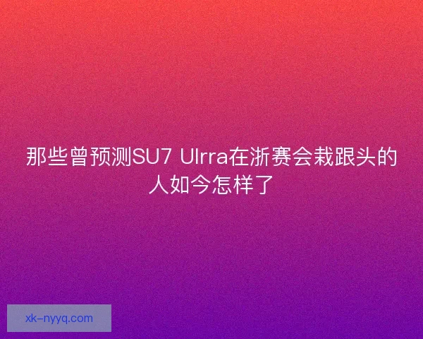 那些曾预测SU7 Ulrra在浙赛会栽跟头的人如今怎样了