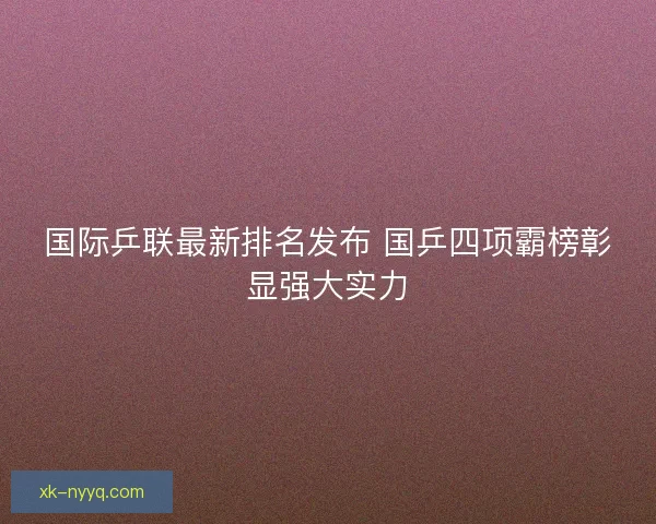 国际乒联最新排名发布 国乒四项霸榜彰显强大实力