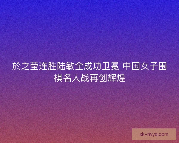 於之莹连胜陆敏全成功卫冕 中国女子围棋名人战再创辉煌