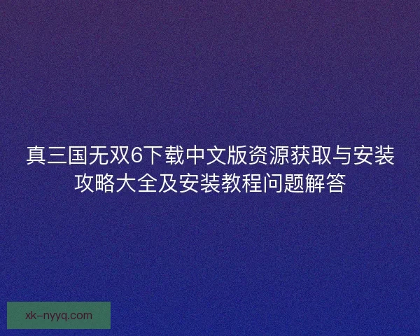 真三国无双6下载中文版资源获取与安装攻略大全及安装教程问题解答