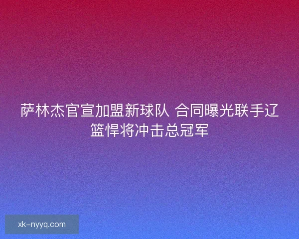 萨林杰官宣加盟新球队 合同曝光联手辽篮悍将冲击总冠军