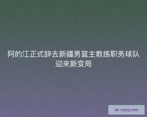 阿的江正式辞去新疆男篮主教练职务球队迎来新变局