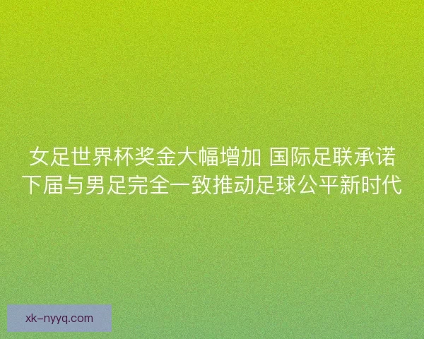女足世界杯奖金大幅增加 国际足联承诺下届与男足完全一致推动足球公平新时代