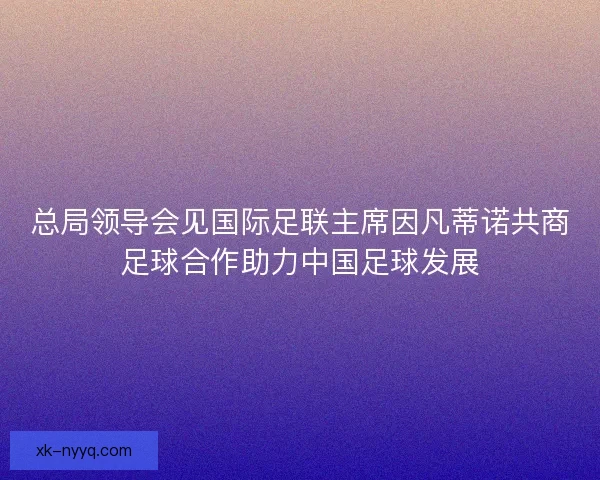 总局领导会见国际足联主席因凡蒂诺共商足球合作助力中国足球发展