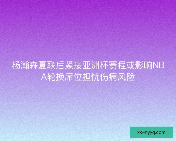 杨瀚森夏联后紧接亚洲杯赛程或影响NBA轮换席位担忧伤病风险
