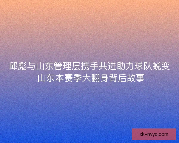 邱彪与山东管理层携手共进助力球队蜕变 山东本赛季大翻身背后故事