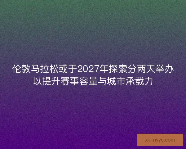 伦敦马拉松或于2027年探索分两天举办以提升赛事容量与城市承载力