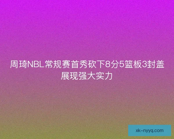 周琦NBL常规赛首秀砍下8分5篮板3封盖展现强大实力