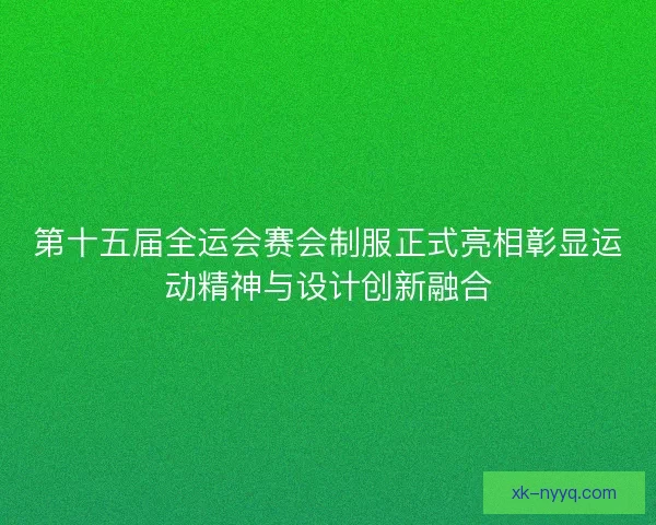 第十五届全运会赛会制服正式亮相彰显运动精神与设计创新融合
