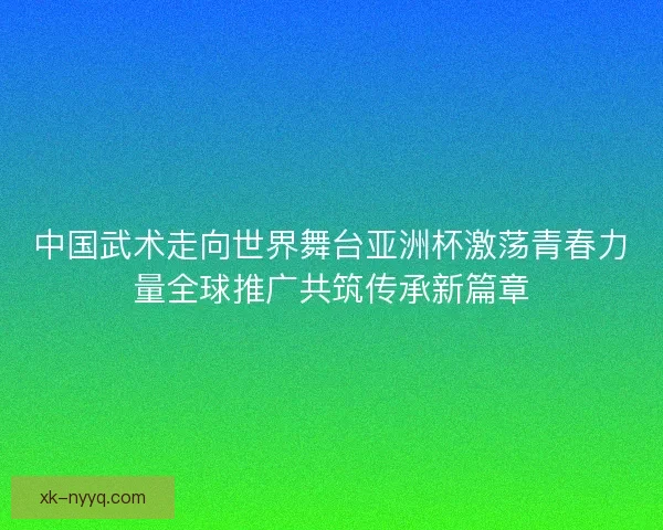中国武术走向世界舞台亚洲杯激荡青春力量全球推广共筑传承新篇章
