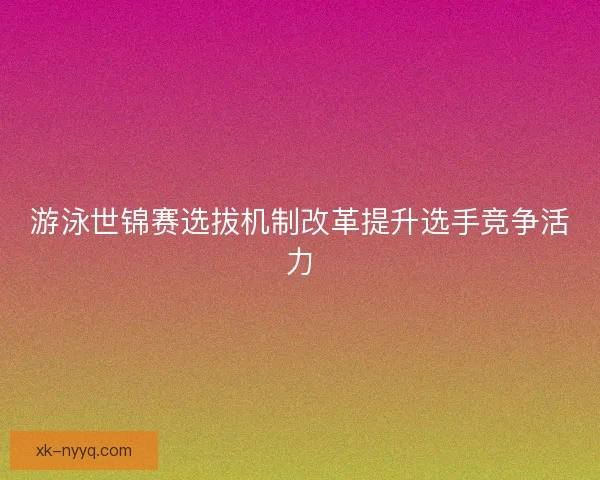 游泳世锦赛选拔机制改革提升选手竞争活力