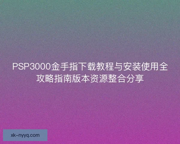 PSP3000金手指下载教程与安装使用全攻略指南版本资源整合分享
