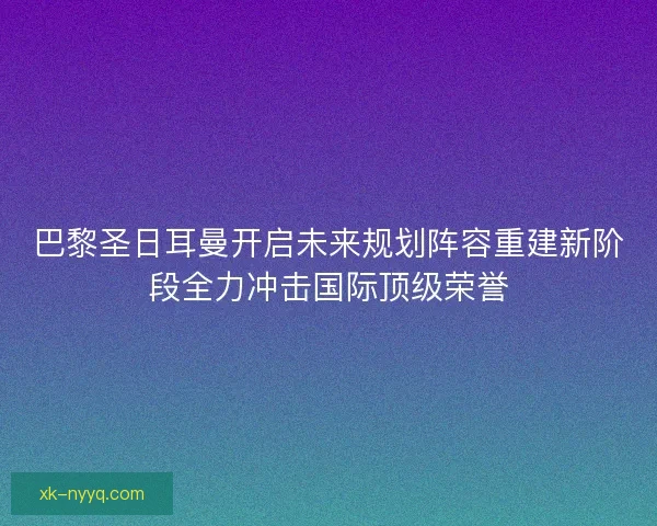 巴黎圣日耳曼开启未来规划阵容重建新阶段全力冲击国际顶级荣誉