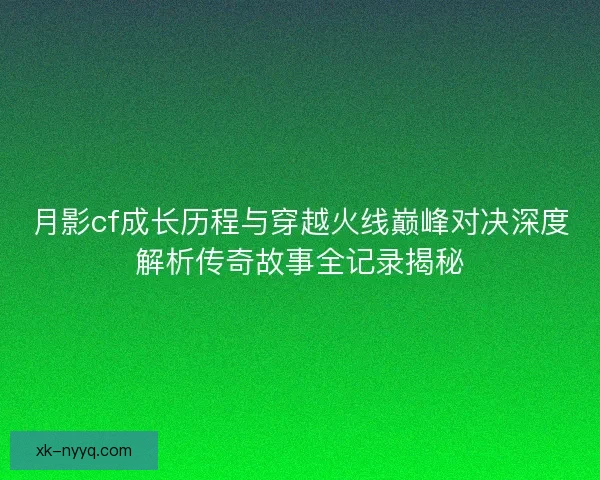 月影cf成长历程与穿越火线巅峰对决深度解析传奇故事全记录揭秘