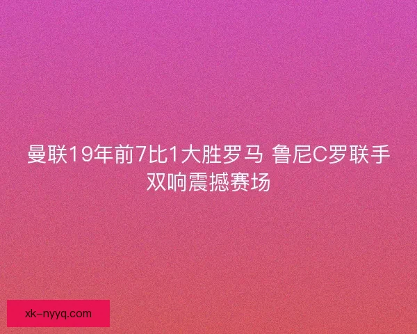 曼联19年前7比1大胜罗马 鲁尼C罗联手双响震撼赛场
