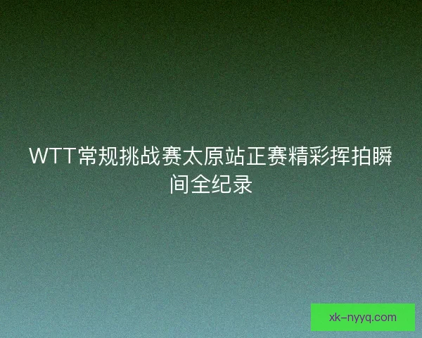 WTT常规挑战赛太原站正赛精彩挥拍瞬间全纪录 WTT常规挑战赛太原站正赛精彩挥拍瞬间全纪录