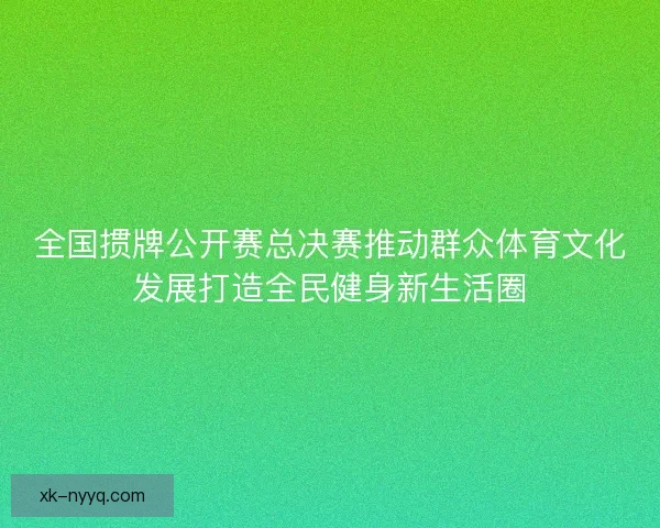 全国掼牌公开赛总决赛推动群众体育文化发展打造全民健身新生活圈