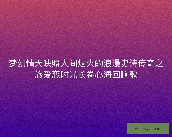 梦幻情天映照人间烟火的浪漫史诗传奇之旅爱恋时光长卷心海回响歌